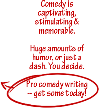 Comedy is captivating, stimulating & memorable. Huge amounts of humor, or just a dash. You decide.  Pro comedy writing -- get some today